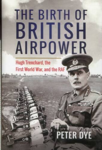 The Birth Of British Airpower - Hugh Trenchard, The First World War, And The RAF